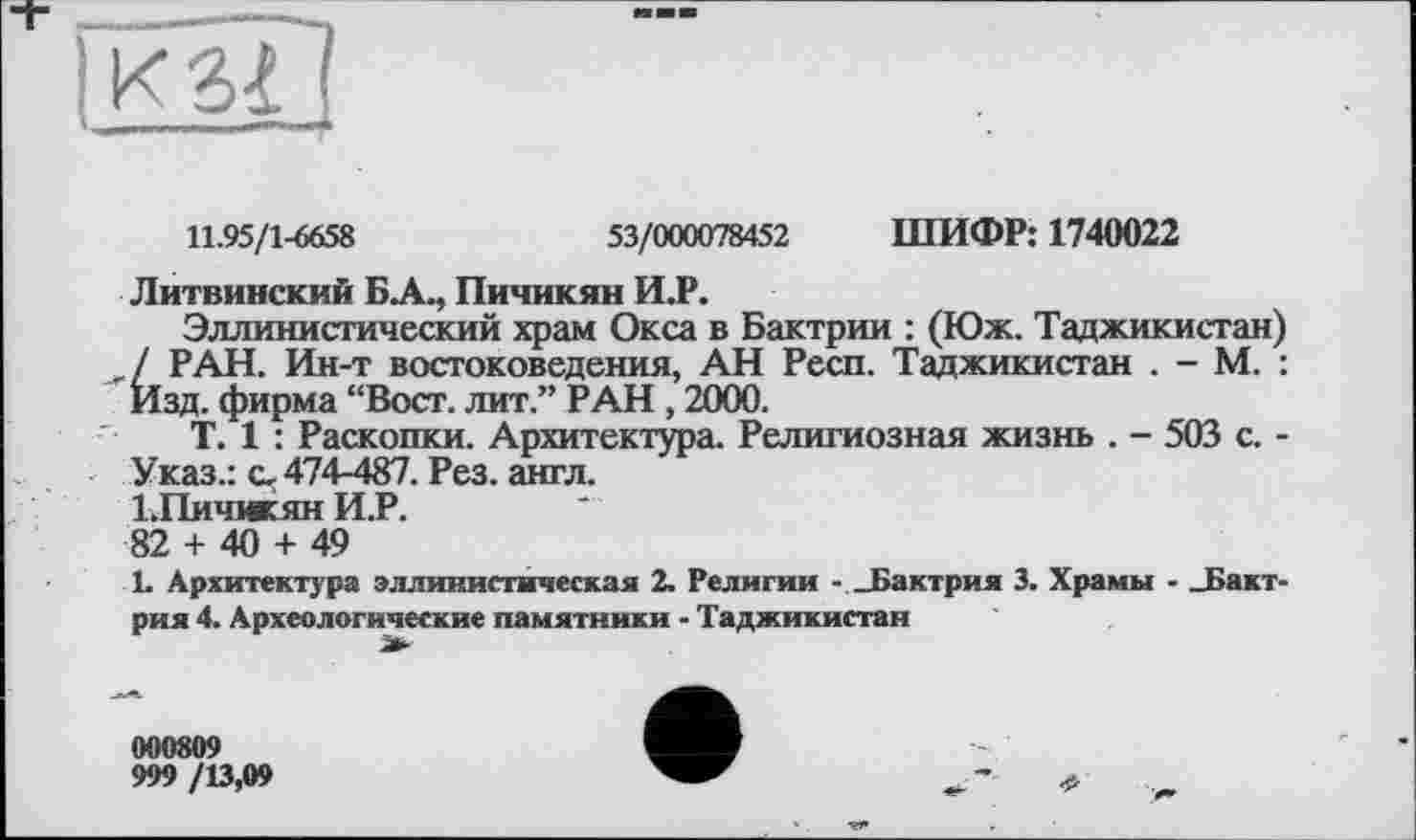 ﻿11.95/1-6658	53/000078452 ШИФР: 1740022
Литвинский БА., Пичикян И.Р.
Эллинистический храм Окса в Бактрии : (Юж. Таджикистан) / РАН. Ин-т востоковедения, АН Респ. Таджикистан . - М. : Изд. фирма “Вост, лит.” РАН, 2000.
T. 1 : Раскопки. Архитектура. Религиозная жизнь . - 503 с. -Указ.: с, 474-487. Рез. англ.
1.Пичикян И.Р.
82 + 40 + 49
1. Архитектура эллинистическая 2. Религии - _Бактрия 3. Храмы - _Бакт-рия 4. Археологические памятники - Таджикистан
000809
999 /13,09